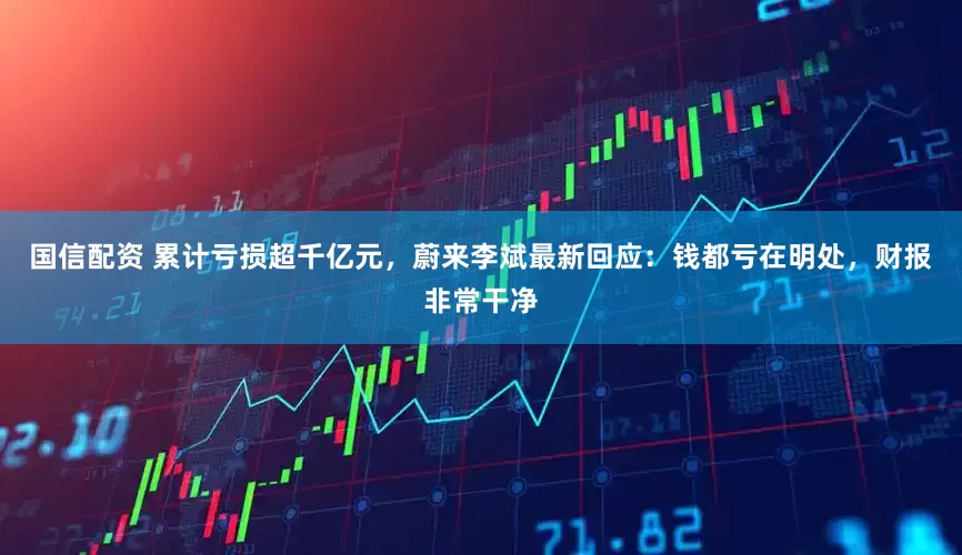 国信配资 累计亏损超千亿元，蔚来李斌最新回应：钱都亏在明处，财报非常干净