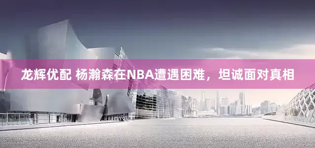 龙辉优配 杨瀚森在NBA遭遇困难，坦诚面对真相