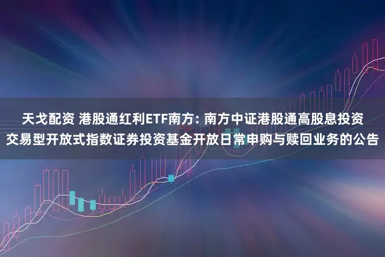 天戈配资 港股通红利ETF南方: 南方中证港股通高股息投资交易型开放式指数证券投资基金开放日常申购与赎回业务的公告