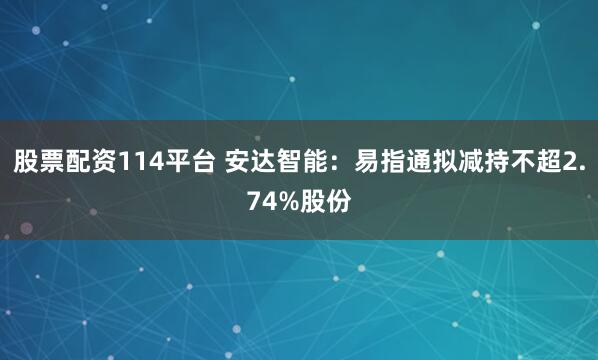 股票配资114平台 安达智能：易指通拟减持不超2.74%股份