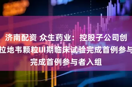 济南配资 众生药业：控股子公司创新药昂拉地韦颗粒III期临床试验完成首例参与者入组