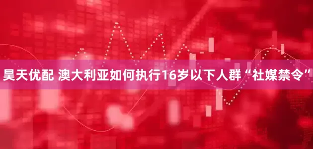 昊天优配 澳大利亚如何执行16岁以下人群“社媒禁令”