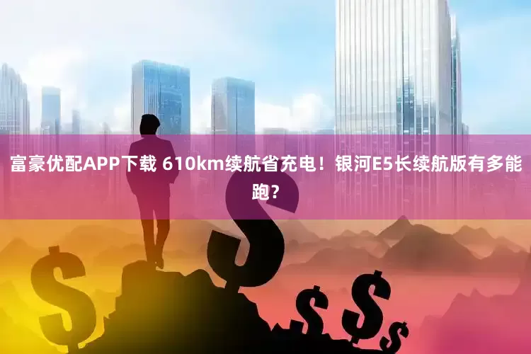 富豪优配APP下载 610km续航省充电！银河E5长续航版有多能跑？