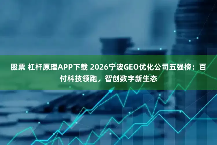 股票 杠杆原理APP下载 2026宁波GEO优化公司五强榜：百付科技领跑，智创数字新生态
