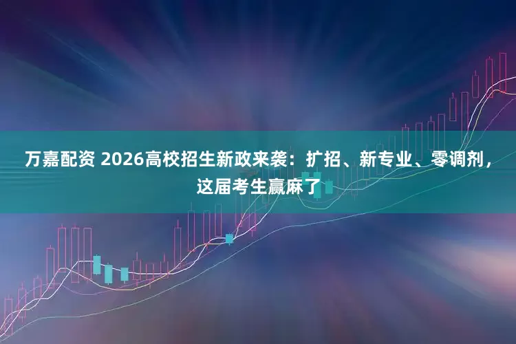 万嘉配资 2026高校招生新政来袭：扩招、新专业、零调剂，这届考生赢麻了